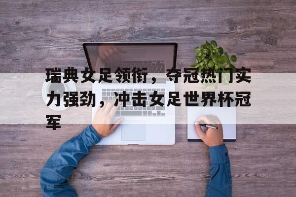 瑞典女足领衔，夺冠热门实力强劲，冲击女足世界杯冠军的简单介绍